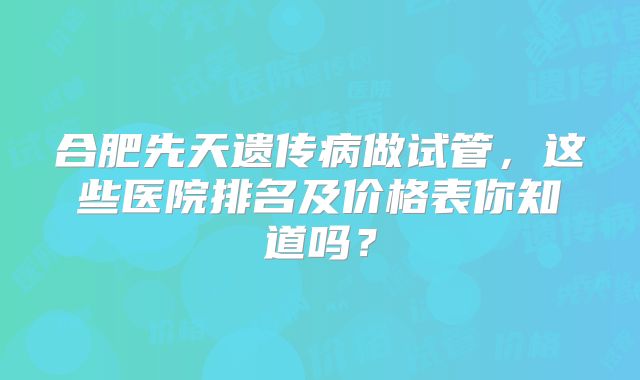 合肥先天遗传病做试管，这些医院排名及价格表你知道吗？