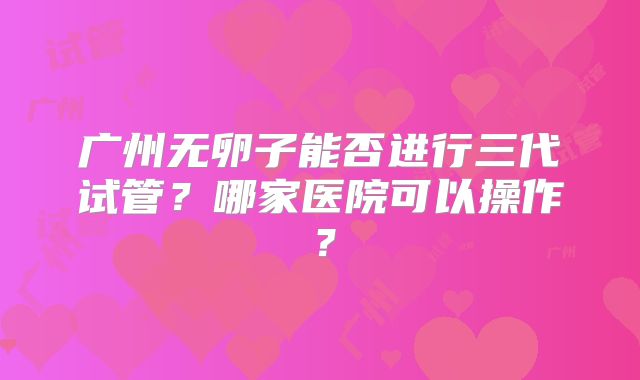 广州无卵子能否进行三代试管?哪家医院可以操作?