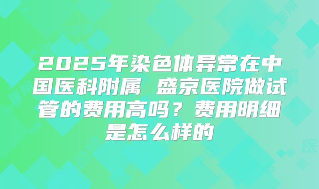 2025年染色体异常在中国医科附属 盛京医院做试管的费用高吗?费用明细是怎么样的