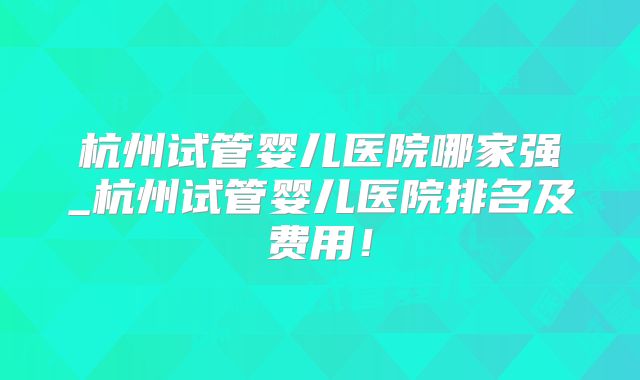 杭州试管婴儿医院哪家强_杭州试管婴儿医院排名及费用！