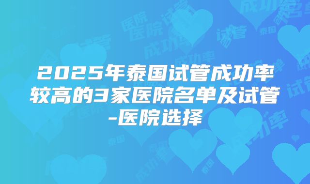 2025年泰国试管成功率较高的3家医院名单及试管-医院选择