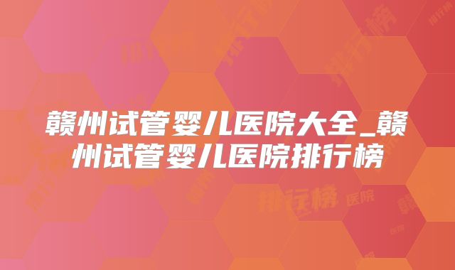 赣州试管婴儿医院大全_赣州试管婴儿医院排行榜