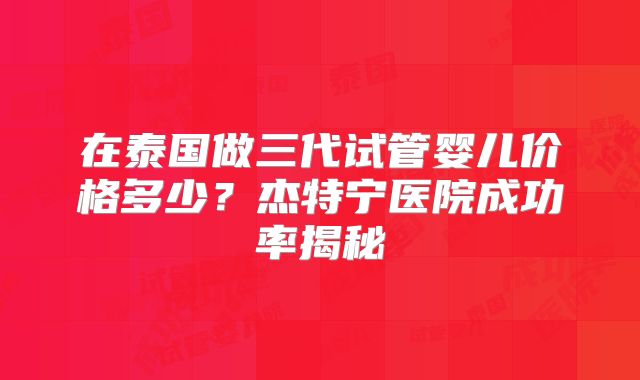 在泰国做三代试管婴儿价格多少？杰特宁医院成功率揭秘