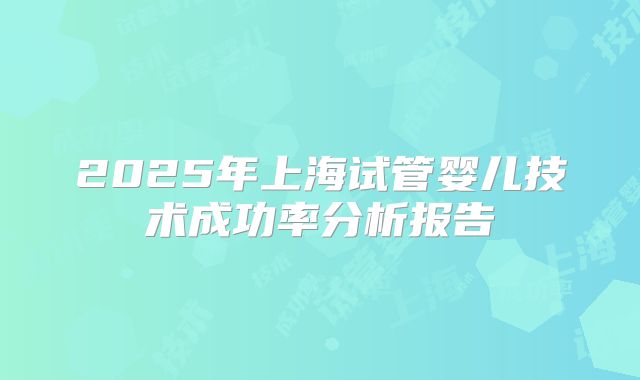 2025年上海试管婴儿技术成功率分析报告
