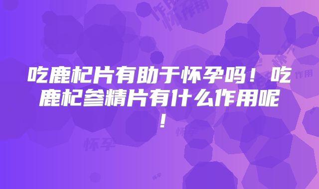 吃鹿杞片有助于怀孕吗!吃鹿杞参精片有什么作用呢!