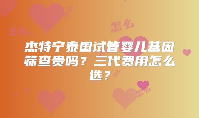 杰特宁泰国试管婴儿基因筛查贵吗?三代费用怎么选?