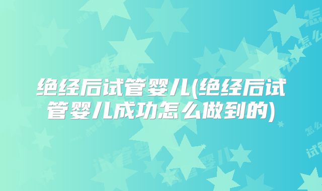 绝经后试管婴儿(绝经后试管婴儿成功怎么做到的)