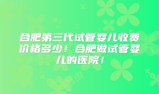 合肥第三代试管婴儿收费价格多少！合肥做试管婴儿的医院！