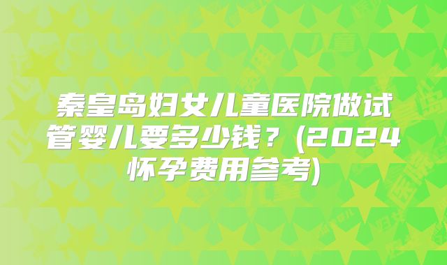 秦皇岛妇女儿童医院做试管婴儿要多少钱?(2024怀孕费用参考)
