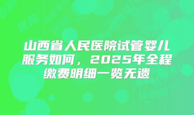 山西省人民医院试管婴儿服务如何，2025年全程缴费明细一览无遗
