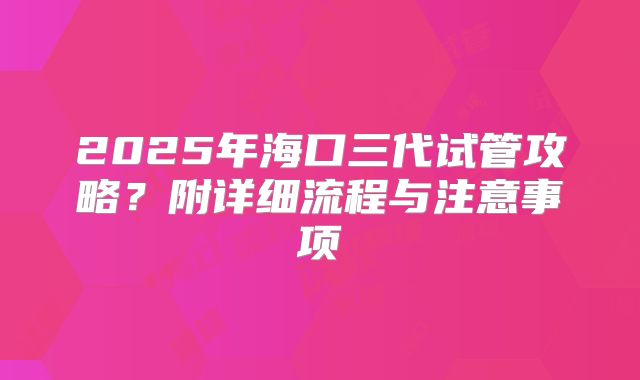 2025年海口三代试管攻略？附详细流程与注意事项