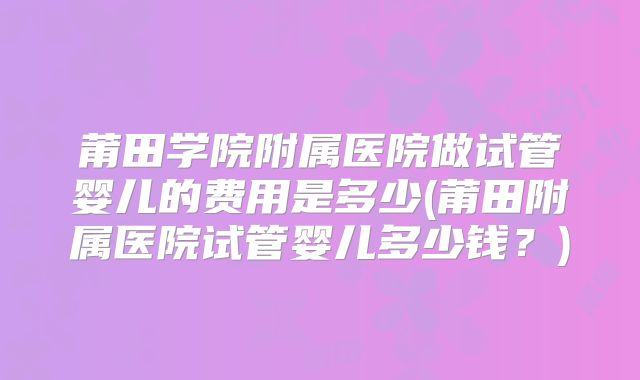 莆田学院附属医院做试管婴儿的费用是多少(莆田附属医院试管婴儿多少钱？)