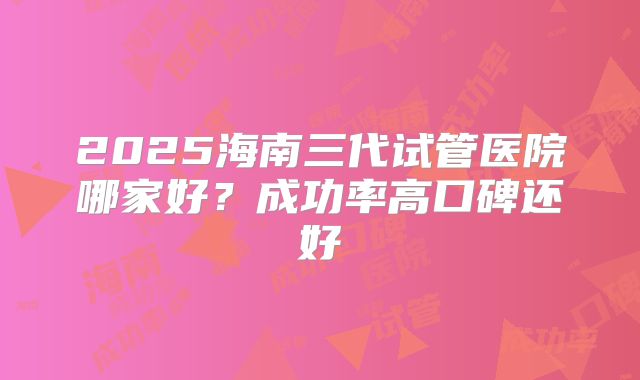 2025海南三代试管医院哪家好？成功率高口碑还好