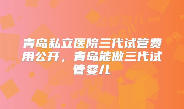 青岛私立医院三代试管费用公开，青岛能做三代试管婴儿