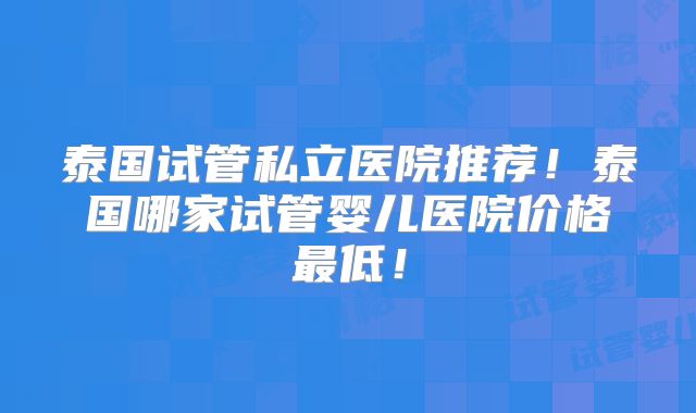 泰国试管私立医院推荐！泰国哪家试管婴儿医院价格最低！