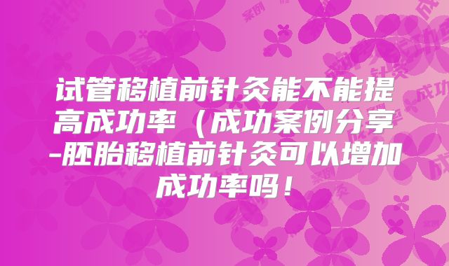 试管移植前针灸能不能提高成功率（成功案例分享-胚胎移植前针灸可以增加成功率吗！