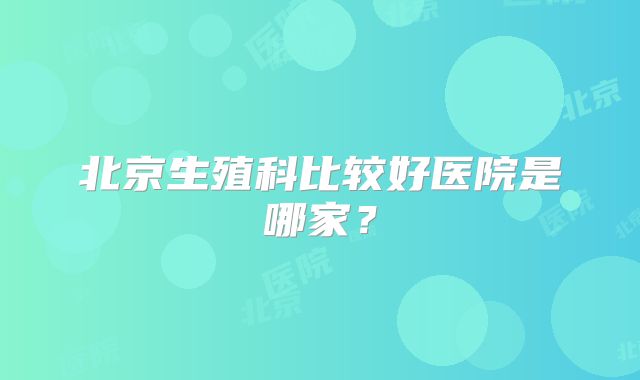 北京生殖科比较好医院是哪家？