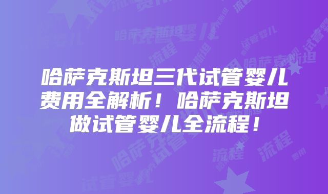 哈萨克斯坦三代试管婴儿费用全解析！哈萨克斯坦做试管婴儿全流程！
