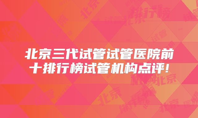 北京三代试管试管医院前十排行榜试管机构点评!