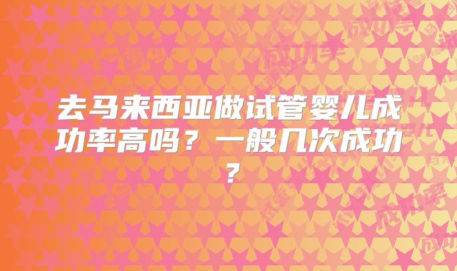 去马来西亚做试管婴儿成功率高吗？一般几次成功？