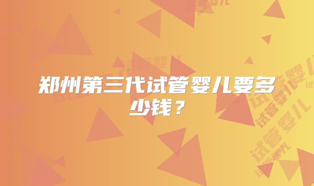 郑州第三代试管婴儿要多少钱?