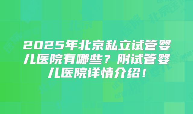 2025年北京私立试管婴儿医院有哪些？附试管婴儿医院详情介绍！