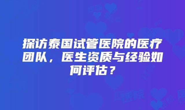 探访泰国试管医院的医疗团队,医生资质与经验如何评估?