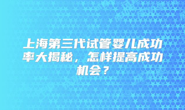 上海第三代试管婴儿成功率大揭秘，怎样提高成功机会？