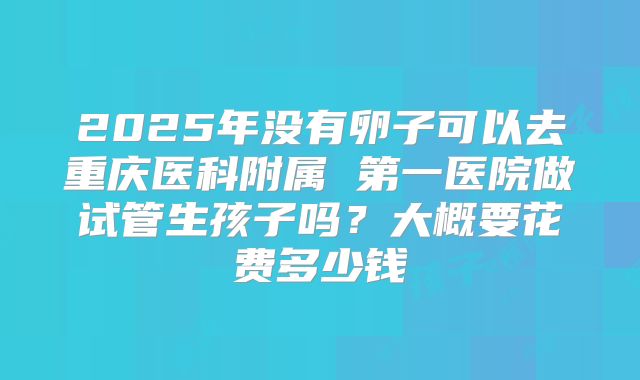 2025年没有卵子可以去重庆医科附属 第一医院做试管生孩子吗?大概要花费多少钱