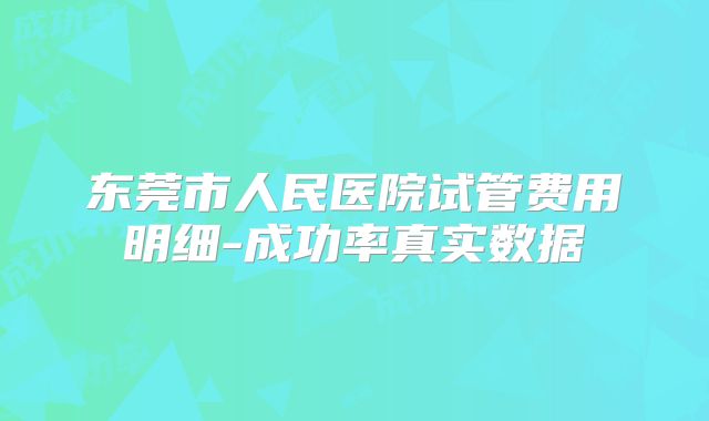 东莞市人民医院试管费用明细-成功率真实数据
