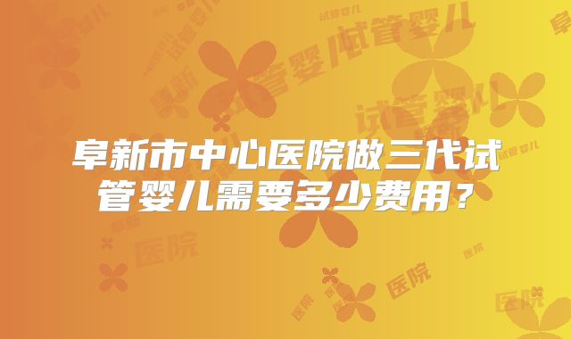 阜新市中心医院做三代试管婴儿需要多少费用？