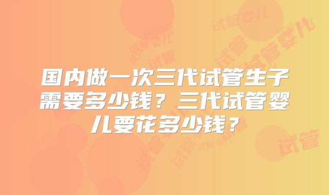 国内做一次三代试管生子需要多少钱？三代试管婴儿要花多少钱？