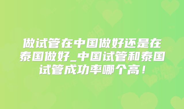 做试管在中国做好还是在泰国做好_中国试管和泰国试管成功率哪个高!