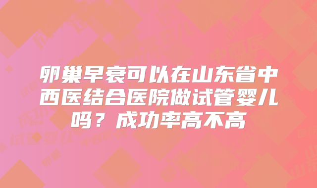 卵巢早衰可以在山东省中西医结合医院做试管婴儿吗？成功率高不高