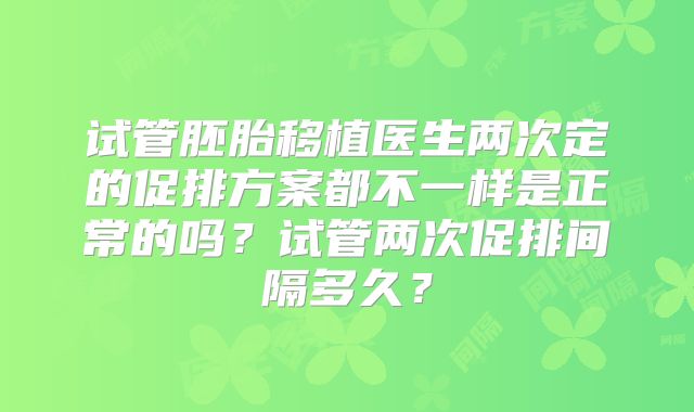 试管胚胎移植医生两次定的促排方案都不一样是正常的吗?试管两次促排间隔多久?