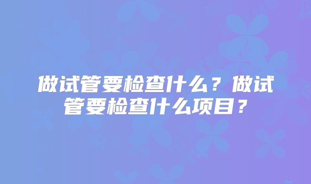 做试管要检查什么?做试管要检查什么项目?