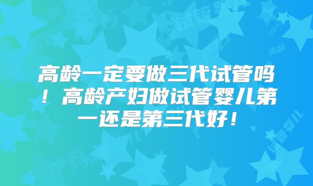高龄一定要做三代试管吗！高龄产妇做试管婴儿第一还是第三代好！