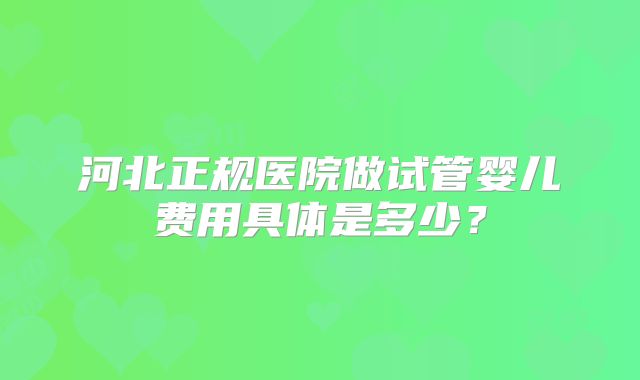 河北正规医院做试管婴儿费用具体是多少？