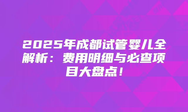 2025年成都试管婴儿全解析：费用明细与必查项目大盘点！