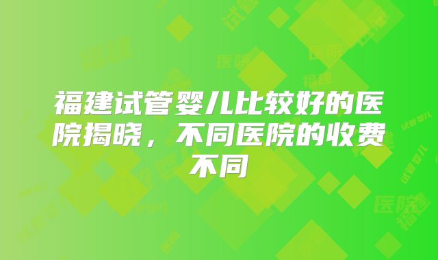 福建试管婴儿比较好的医院揭晓，不同医院的收费不同
