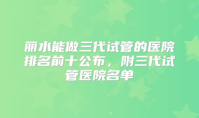 丽水能做三代试管的医院排名前十公布，附三代试管医院名单