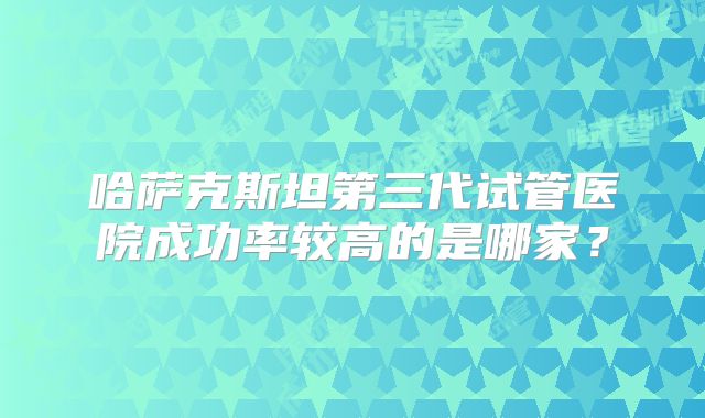 哈萨克斯坦第三代试管医院成功率较高的是哪家？