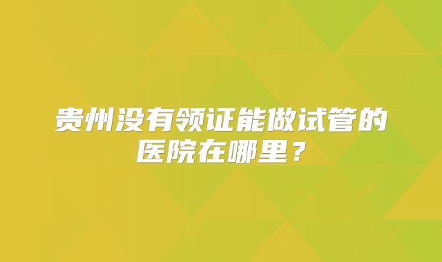 贵州没有领证能做试管的医院在哪里？