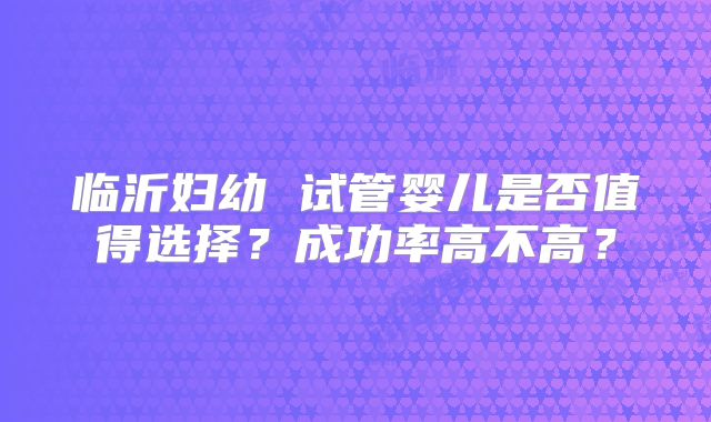 临沂妇幼 试管婴儿是否值得选择?成功率高不高?
