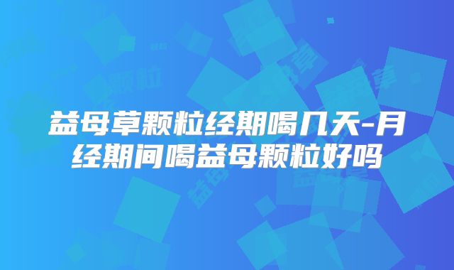 益母草颗粒经期喝几天-月经期间喝益母颗粒好吗