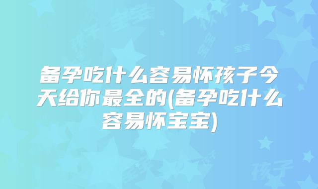 备孕吃什么容易怀孩子今天给你最全的(备孕吃什么容易怀宝宝)