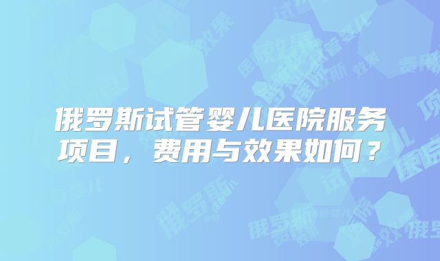 俄罗斯试管婴儿医院服务项目，费用与效果如何？