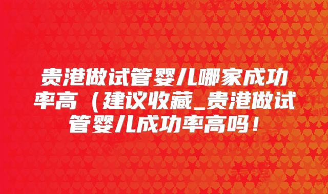 贵港做试管婴儿哪家成功率高（建议收藏_贵港做试管婴儿成功率高吗！