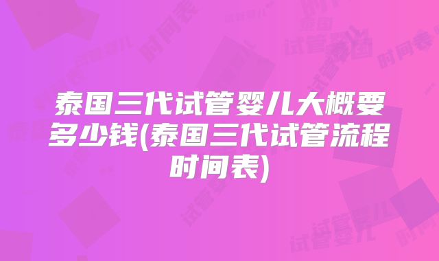 泰国三代试管婴儿大概要多少钱(泰国三代试管流程时间表)