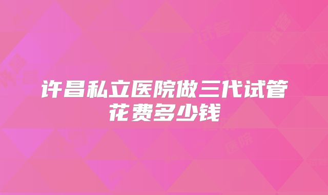 许昌私立医院做三代试管花费多少钱